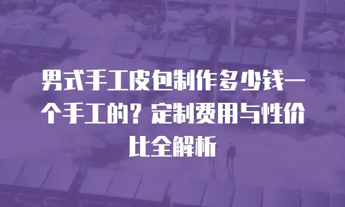 男式手工皮包制作多少钱一个手工的？定制费用与性价比全解析