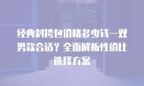 经典斜挎包价格多少钱一双男款合适？全面解析性价比选择方案