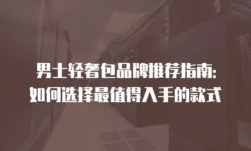 男士轻奢包品牌推荐指南：如何选择最值得入手的款式