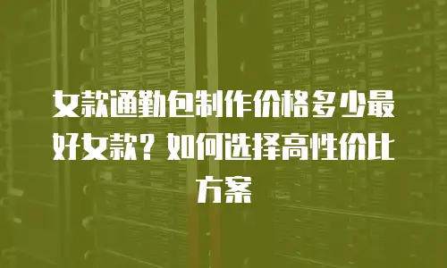 女款通勤包制作价格多少最好女款？如何选择高性价比方案
