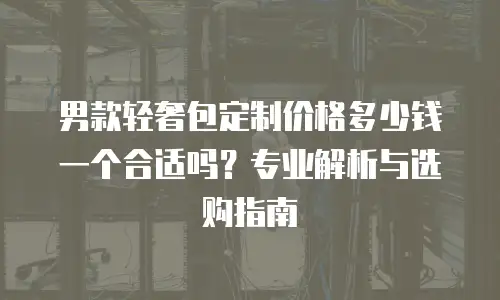 男款轻奢包定制价格多少钱一个合适吗？专业解析与选购指南