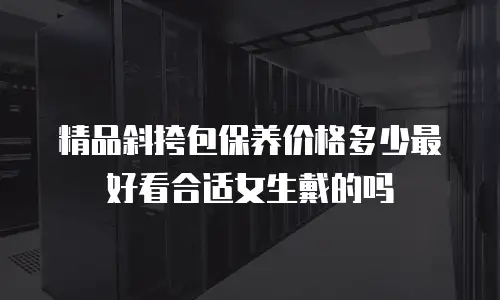 精品斜挎包保养价格多少最好看合适女生戴的吗