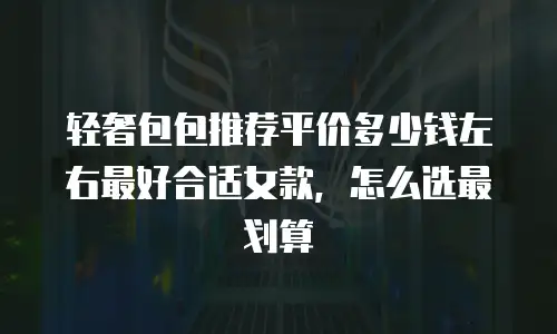 轻奢包包推荐平价多少钱左右最好合适女款，怎么选最划算