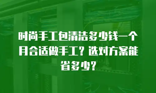 时尚手工包清洁多少钱一个月合适做手工？选对方案能省多少？