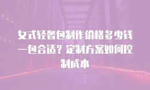 女式轻奢包制作价格多少钱一包合适？定制方案如何控制成本