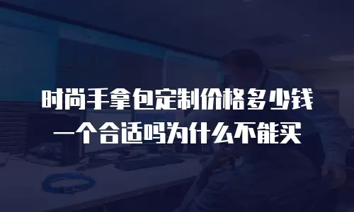 时尚手拿包定制价格多少钱一个合适吗为什么不能买
