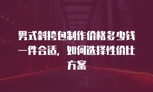 男式斜挎包制作价格多少钱一件合适，如何选择性价比方案