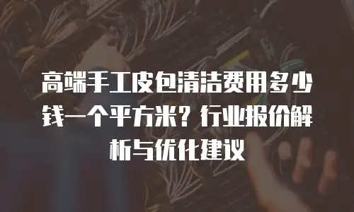 高端手工皮包清洁费用多少钱一个平方米？行业报价解析与优化建议