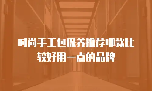 时尚手工包保养推荐哪款比较好用一点的品牌