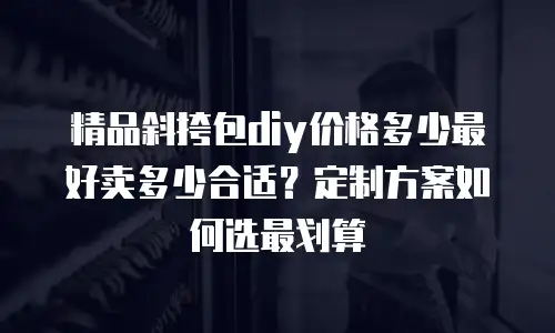 精品斜挎包diy价格多少最好卖多少合适？定制方案如何选最划算