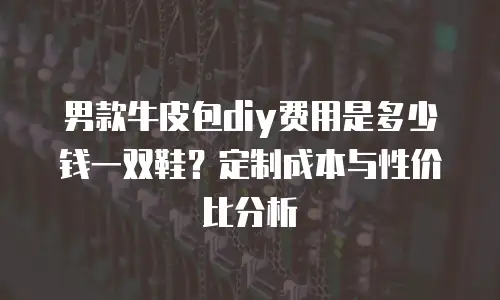 男款牛皮包diy费用是多少钱一双鞋？定制成本与性价比分析