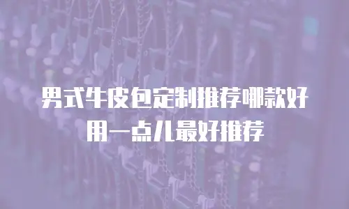 男式牛皮包定制推荐哪款好用一点儿最好推荐