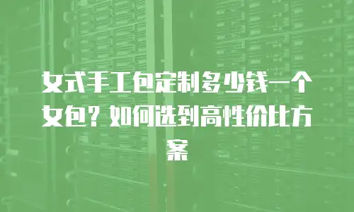 女式手工包定制多少钱一个女包？如何选到高性价比方案