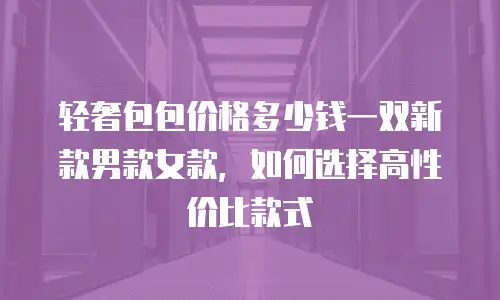 轻奢包包价格多少钱一双新款男款女款，如何选择高性价比款式
