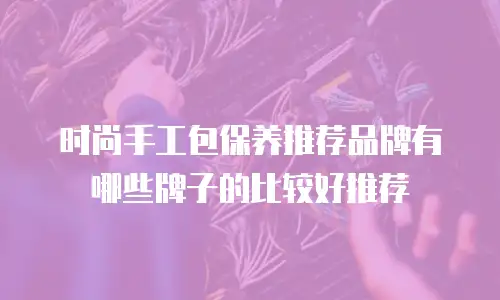 时尚手工包保养推荐品牌有哪些牌子的比较好推荐
