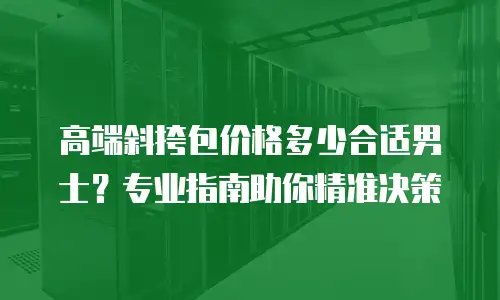 高端斜挎包价格多少合适男士？专业指南助你精准决策