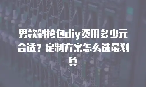 男款斜挎包diy费用多少元合适？定制方案怎么选最划算
