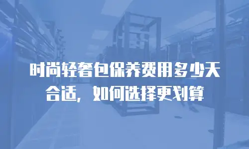 时尚轻奢包保养费用多少天合适，如何选择更划算