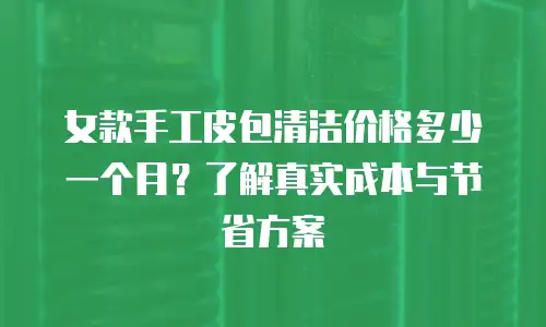 女款手工皮包清洁价格多少一个月？了解真实成本与节省方案