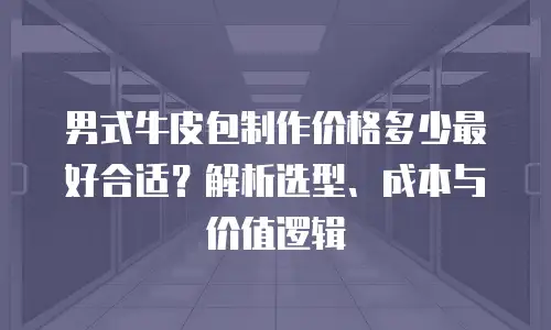 男式牛皮包制作价格多少最好合适？解析选型、成本与价值逻辑