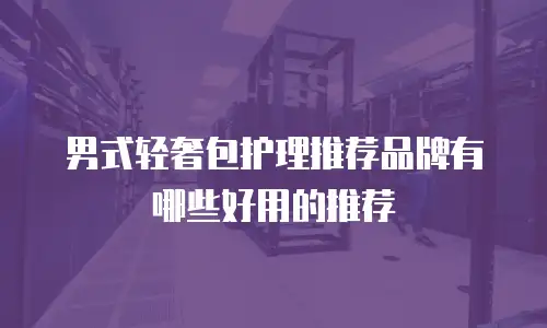男式轻奢包护理推荐品牌有哪些好用的推荐