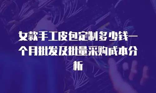 女款手工皮包定制多少钱一个月批发及批量采购成本分析