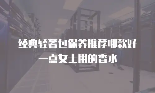 经典轻奢包保养推荐哪款好一点女士用的香水
