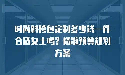时尚斜挎包定制多少钱一件合适女士吗？精准预算规划方案