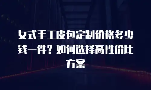 女式手工皮包定制价格多少钱一件？如何选择高性价比方案