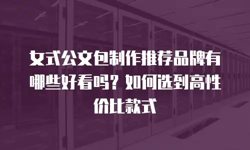 女式公文包制作推荐品牌有哪些好看吗？如何选到高性价比款式