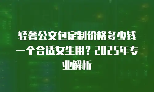 轻奢公文包定制价格多少钱一个合适女生用？2025年专业解析