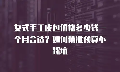 女式手工皮包价格多少钱一个月合适？如何精准预算不踩坑