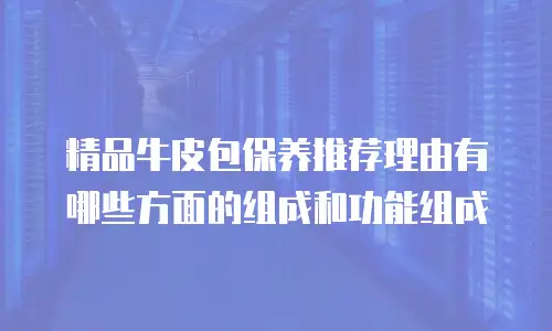 精品牛皮包保养推荐理由有哪些方面的组成和功能组成