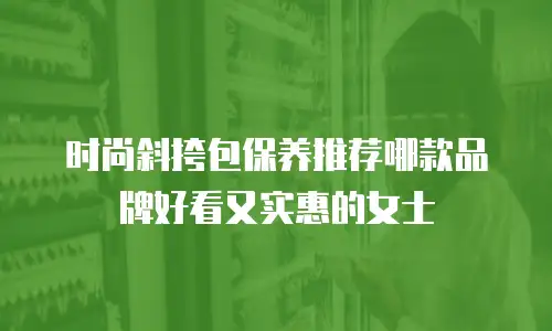 时尚斜挎包保养推荐哪款品牌好看又实惠的女士