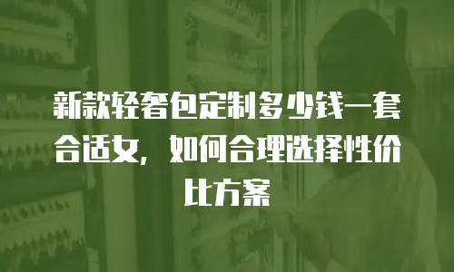 新款轻奢包定制多少钱一套合适女，如何合理选择性价比方案