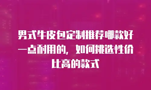 男式牛皮包定制推荐哪款好一点耐用的，如何挑选性价比高的款式