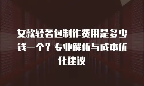 女款轻奢包制作费用是多少钱一个？专业解析与成本优化建议
