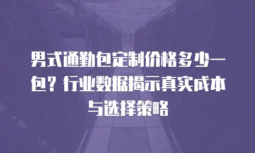 男式通勤包定制价格多少一包？行业数据揭示真实成本与选择策略