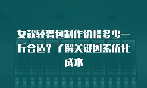 女款轻奢包制作价格多少一斤合适？了解关键因素优化成本