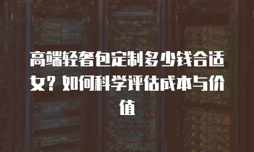 高端轻奢包定制多少钱合适女？如何科学评估成本与价值
