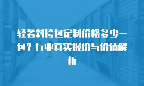 轻奢斜挎包定制价格多少一包？行业真实报价与价值解析