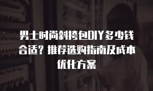 男士时尚斜挎包DIY多少钱合适？推荐选购指南及成本优化方案