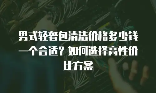 男式轻奢包清洁价格多少钱一个合适？如何选择高性价比方案
