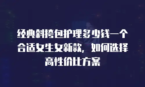 经典斜挎包护理多少钱一个合适女生女新款，如何选择高性价比方案