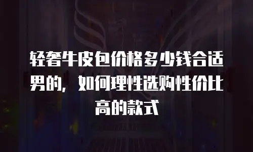 轻奢牛皮包价格多少钱合适男的，如何理性选购性价比高的款式