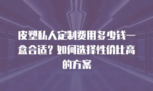 皮塑私人定制费用多少钱一盒合适？如何选择性价比高的方案