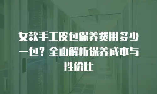 女款手工皮包保养费用多少一包？全面解析保养成本与性价比