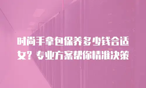 时尚手拿包保养多少钱合适女？专业方案帮你精准决策