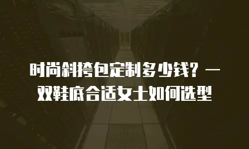 时尚斜挎包定制多少钱？一双鞋底合适女士如何选型