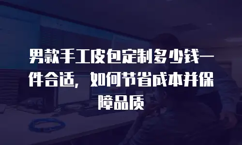 男款手工皮包定制多少钱一件合适，如何节省成本并保障品质